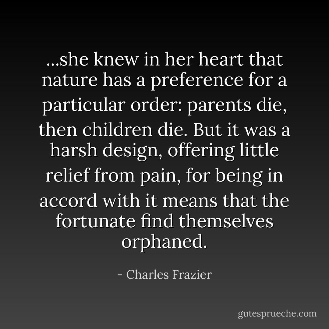 ...she knew in her heart that nature has a preference for a particular order: parents die, then children die. But it was a harsh design, offering little relief from pain, for being in accord with it means that the fortunate find themselves orphaned. - Charles Frazier