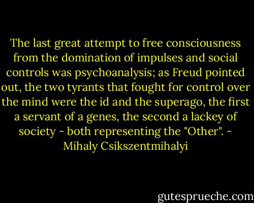 The last great attempt to free consciousness from the domination of impulses and social controls was psychoanalysis; as Freud pointed out, the two tyrants that fought for control over the mind were the id and the superago, the first a servant of a genes, the second a lackey of society - both representing the "Other". - Mihaly Csikszentmihalyi
