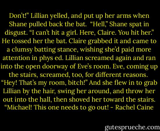 Don’t!” Lillian yelled, and put up her arms when Shane pulled back the bat.<br /><br />“Hell,” Shane spat in disgust. “I can’t hit a girl. Here, Claire. You hit her.” He tossed her the bat. Claire grabbed it and came to a clumsy batting stance, wishing she’d paid more attention in phys ed. Lillian screamed again and ran into the open doorway of Eve’s room. Eve, coming up the stairs, screamed, too, for different reasons.<br /><br />“Hey! That’s my room, bitch!” And she flew in to grab Lillian by the hair, swing her around, and throw her out into the hall, then shoved her toward the stairs. “Michael! This one needs to go out! - Rachel Caine