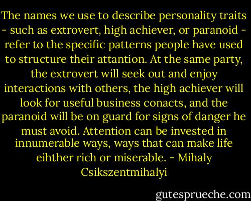 The names we use to describe personality traits - such as extrovert, high achiever, or paranoid - refer to the specific patterns people have used to structure their attantion. At the same party, the extrovert will seek out and enjoy interactions with others, the high achiever will look for useful business conacts, and the paranoid will be on guard for signs of danger he must avoid. Attention can be invested in innumerable ways, ways that can make life eihther rich or miserable. - Mihaly Csikszentmihalyi