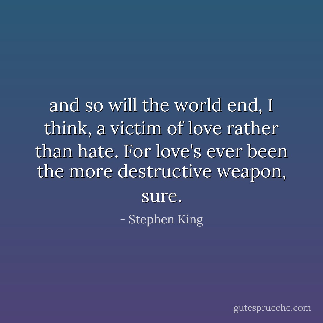 and so will the world end, I think, a victim of love rather than hate. For love's ever been the more destructive weapon, sure. - Stephen King