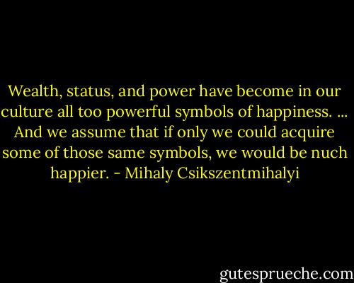 Wealth, status, and power have become in our culture all too powerful symbols of happiness. ... And we assume that if only we could acquire some of those same symbols, we would be nuch happier. - Mihaly Csikszentmihalyi