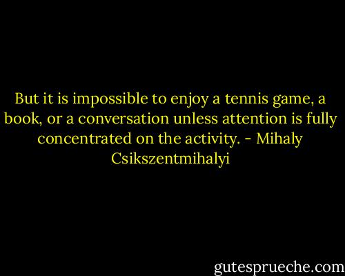 But it is impossible to enjoy a tennis game, a book, or a conversation unless attention is fully concentrated on the activity. - Mihaly Csikszentmihalyi