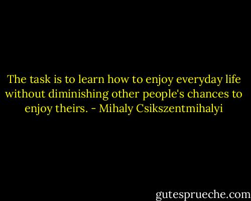 The task is to learn how to enjoy everyday life without diminishing other people's chances to enjoy theirs. - Mihaly Csikszentmihalyi