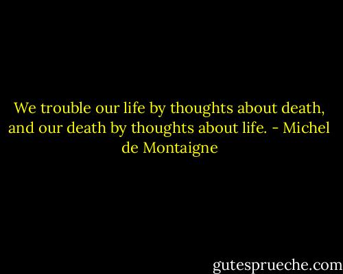 We trouble our life by thoughts about death, and our death by thoughts about life. - Michel de Montaigne