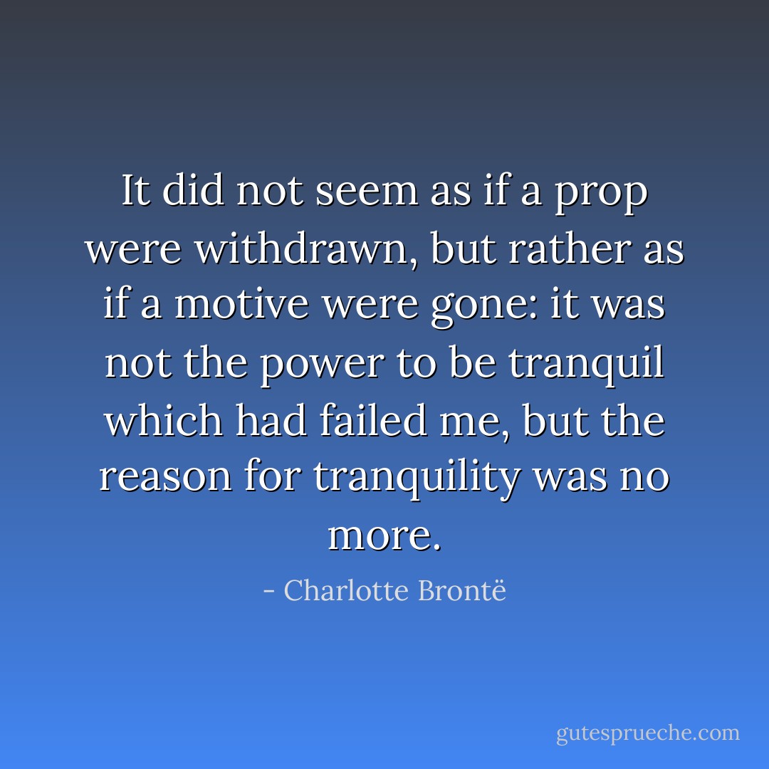 It did not seem as if a prop were withdrawn, but rather as if a motive were gone: it was not the power to be tranquil which had failed me, but the reason for tranquility was no more. - Charlotte Brontë