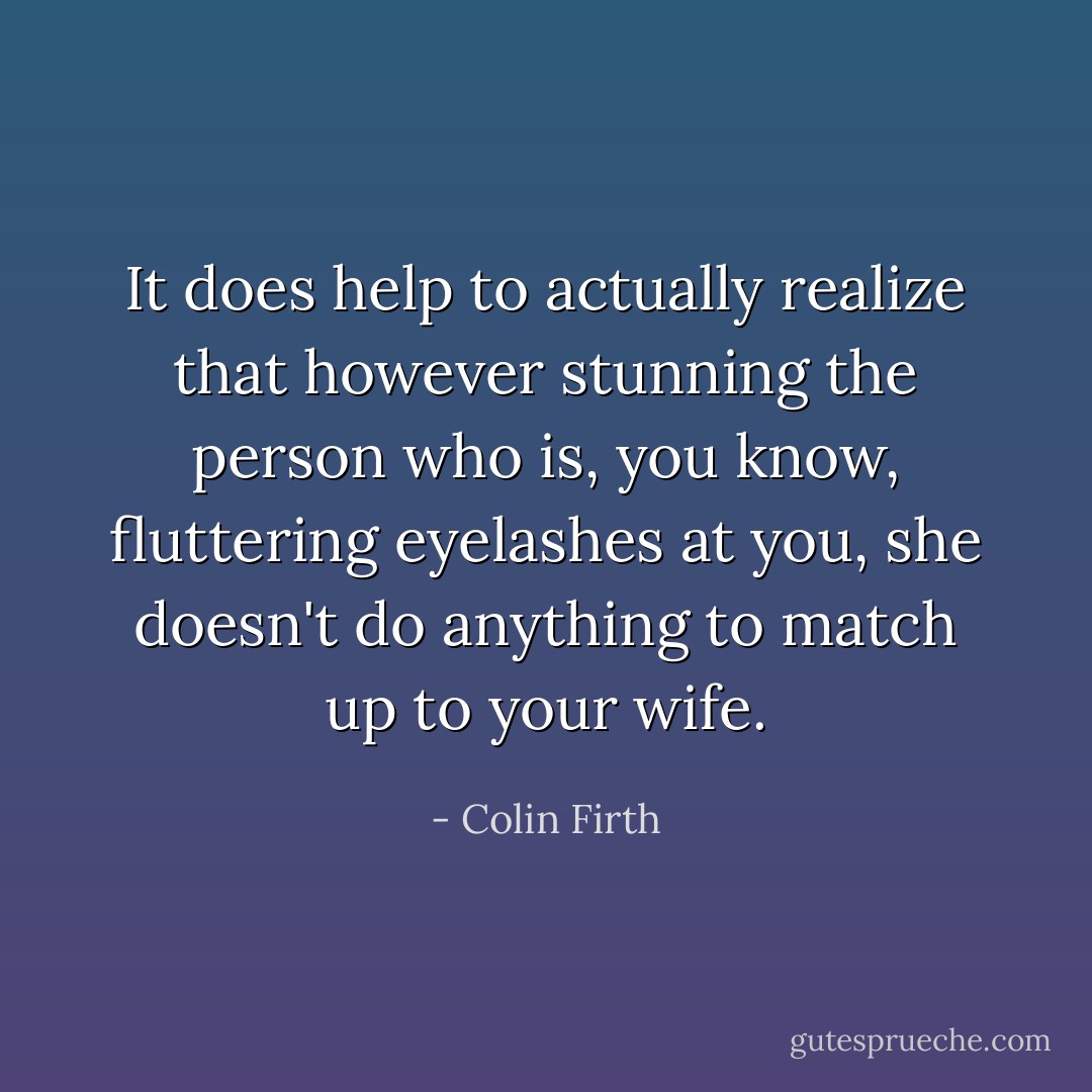 It does help to actually realize that however stunning the person who is, you know, fluttering eyelashes at you, she doesn't do anything to match up to your wife. - Colin Firth