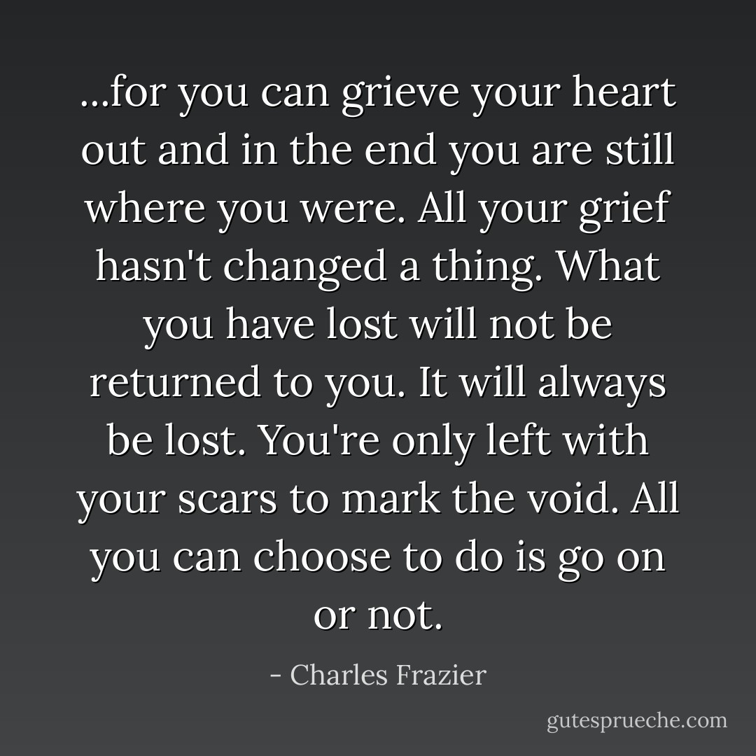 ...for you can grieve your heart out and in the end you are still where you were. All your grief hasn't changed a thing. What you have lost will not be returned to you. It will always be lost. You're only left with your scars to mark the void. All you can choose to do is go on or not. - Charles Frazier