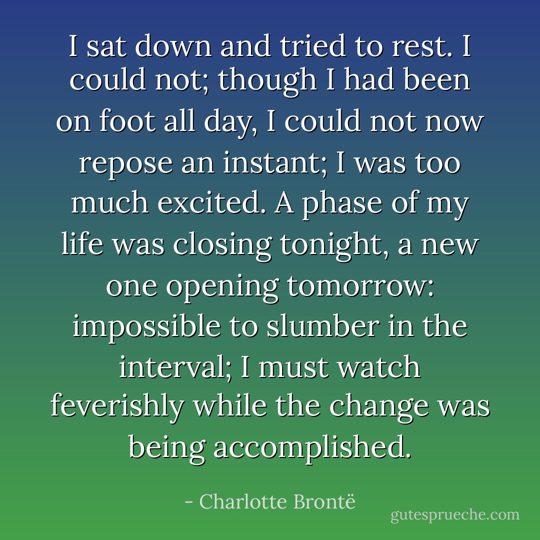 I sat down and tried to rest. I could not; though I had been on foot all day, I could not now repose an instant; I was too much excited. A phase of my life was closing tonight, a new one opening tomorrow: impossible to slumber in the interval; I must watch feverishly while the change was being accomplished. - Charlotte Brontë