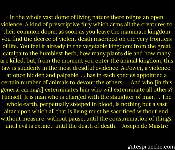 In the whole vast dome of living nature there reigns an open violence. A kind of prescriptive fury which arms all the creatures to their common doom: as soon as you leave the inanimate kingdom you find the decree of violent death inscribed on the very frontiers of life. You feel it already in the vegetable kingdom: from the great catalpa to the humblest herb, how many plants die and how many are killed; but, from the moment you enter the animal kingdom, this law is suddenly in the most dreadful evidence. A Power, a violence, at once hidden and palpable. . . has in each species appointed a certain number of animals to devour the others. . . And who [in this general carnage] exterminates him who will exterminate all others? Himself. It is man who is charged with the slaughter of man. . . The whole earth, perpetually steeped in blood, is nothing but a vast altar upon which all that is living must be sacrificed without end, without measure, without pause, until the consummation of things, until evil is extinct, until the death of death. - Joseph de Maistre