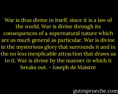 War is thus divine in itself, since it is a law of the world. War is divine through its consequences of a supernatural nature which are as much general as particular. War is divine in the mysterious glory that surrounds it and in the no less inexplicable attraction that draws us to it. War is divine by the manner in which it breaks out. - Joseph de Maistre