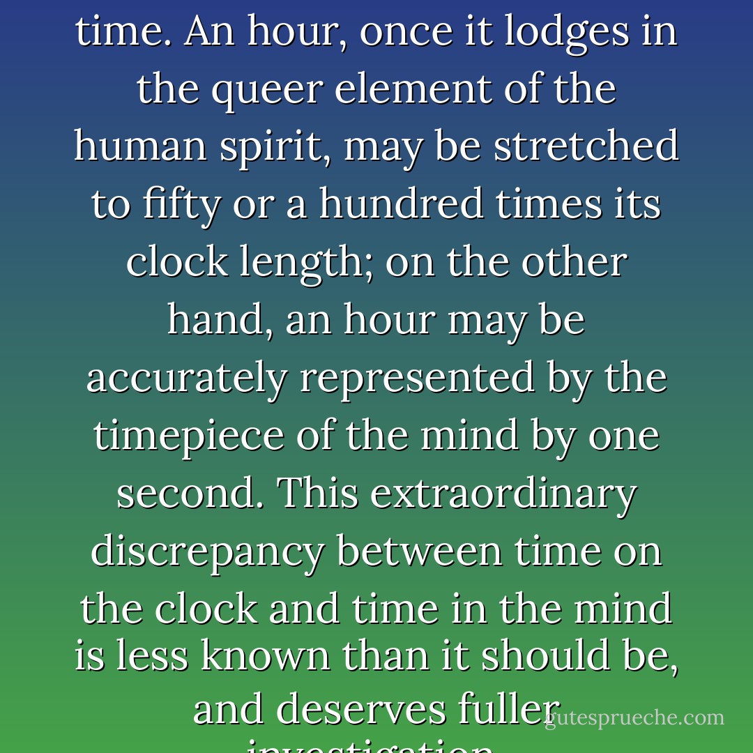 The mind of man works with strangeness upon the body of time. An hour, once it lodges in the queer element of the human spirit, may be stretched to fifty or a hundred times its clock length; on the other hand, an hour may be accurately represented by the timepiece of the mind by one second. This extraordinary discrepancy between time on the clock and time in the mind is less known than it should be, and deserves fuller investigation. - Virginia Woolf