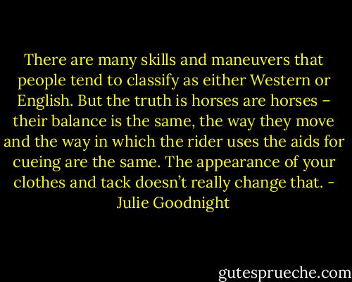 There are many skills and maneuvers that people tend to classify as either Western or English. But the truth is horses are horses – their balance is the same, the way they move and the way in which the rider uses the aids for cueing are the same. The appearance of your clothes and tack doesn’t really change that. - Julie Goodnight