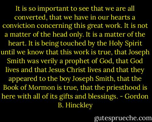 It is so important to see that we are all converted, that we have in our hearts a conviction concerning this great work. It is not a matter of the head only. It is a matter of the heart. It is being touched by the Holy Spirit until we know that this work is true, that Joseph Smith was verily a prophet of God, that God lives and that Jesus Christ lives and that they appeared to the boy Joseph Smith, that the Book of Mormon is true, that the priesthood is here with all of its gifts and blessings. - Gordon B. Hinckley