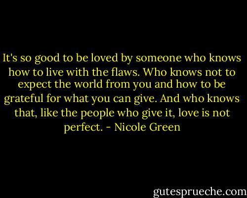 It's so good to be loved by someone who knows how to live with the flaws. Who knows not to expect the world from you and how to be grateful for what you can give. And who knows that, like the people who give it, love is not perfect. - Nicole Green