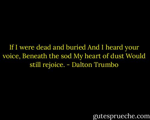 If I were dead and buried And I heard your voice, Beneath the sod My heart of dust Would still rejoice. - Dalton Trumbo