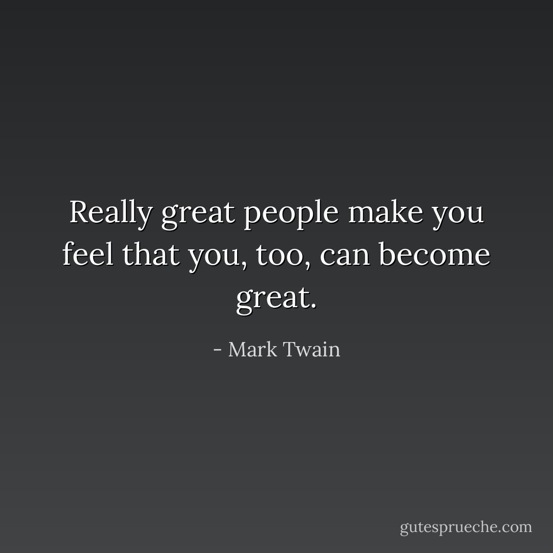 Really great people make you feel that you, too, can become great. - Mark Twain