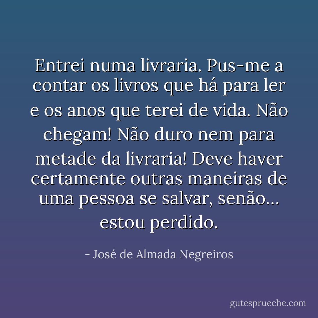 Entrei numa livraria. Pus-me a contar os livros que há para ler e os anos que terei de vida. Não chegam! Não duro nem para metade da livraria! Deve haver certamente outras maneiras de uma pessoa se salvar, senão… estou perdido. - José de Almada Negreiros