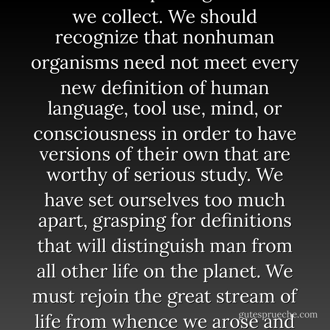 We do not realize how deeply our starting assumptions affect the way we go about looking for and interpreting the data we collect. We should recognize that nonhuman organisms need not meet every new definition of human language, tool use, mind, or consciousness in order to have versions of their own that are worthy of serious study. We have set ourselves too much apart, grasping for definitions that will distinguish man from all other life on the planet. We must rejoin the great stream of life from whence we arose and strive to see within it the seeds of all we are and all we may become. - Sue Savage-Rumbaugh