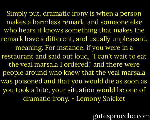 Simply put, dramatic irony is when a person makes a harmless remark, and someone else who hears it knows something that makes the remark have a different, and usually unpleasant, meaning. For instance, if you were in a restaurant and said out loud, "I can't wait to eat the veal marsala I ordered," and there were people around who knew that the veal marsala was poisoned and that you would die as soon as you took a bite, your situation would be one of dramatic irony. - Lemony Snicket