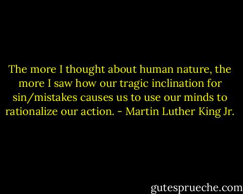 The more I thought about human nature, the more I saw how our tragic inclination for sin/mistakes causes us to use our minds to rationalize our action. - Martin Luther King Jr.