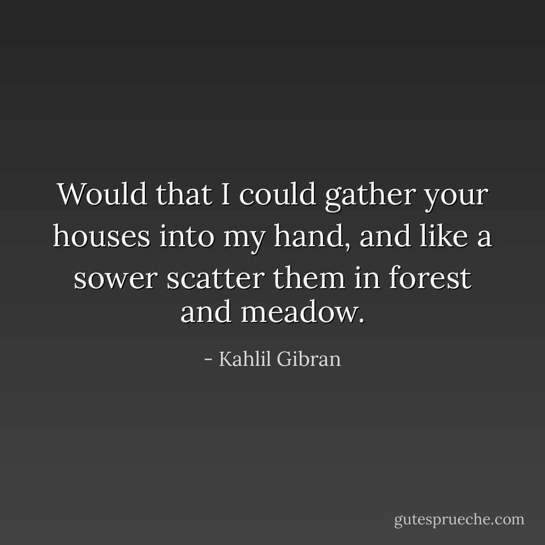 Would that I could gather your houses into my hand, and like a sower scatter them in forest and meadow. - Kahlil Gibran