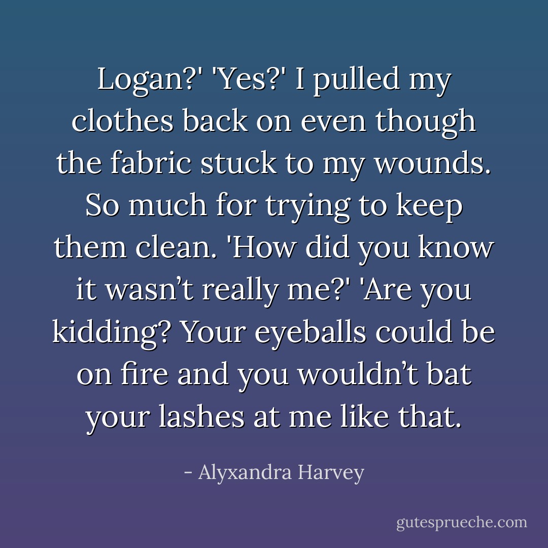 Logan?'<br />'Yes?' I pulled my clothes back on even though the fabric stuck to my wounds. So much for trying to keep them clean.<br />'How did you know it wasn’t really me?'<br />'Are you kidding? Your eyeballs could be on fire and you wouldn’t bat your lashes at me like that. - Alyxandra Harvey