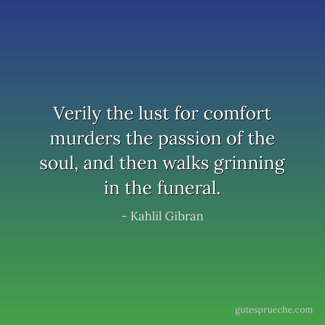 Verily the lust for comfort murders the passion of the soul, and then walks grinning in the funeral. - Kahlil Gibran
