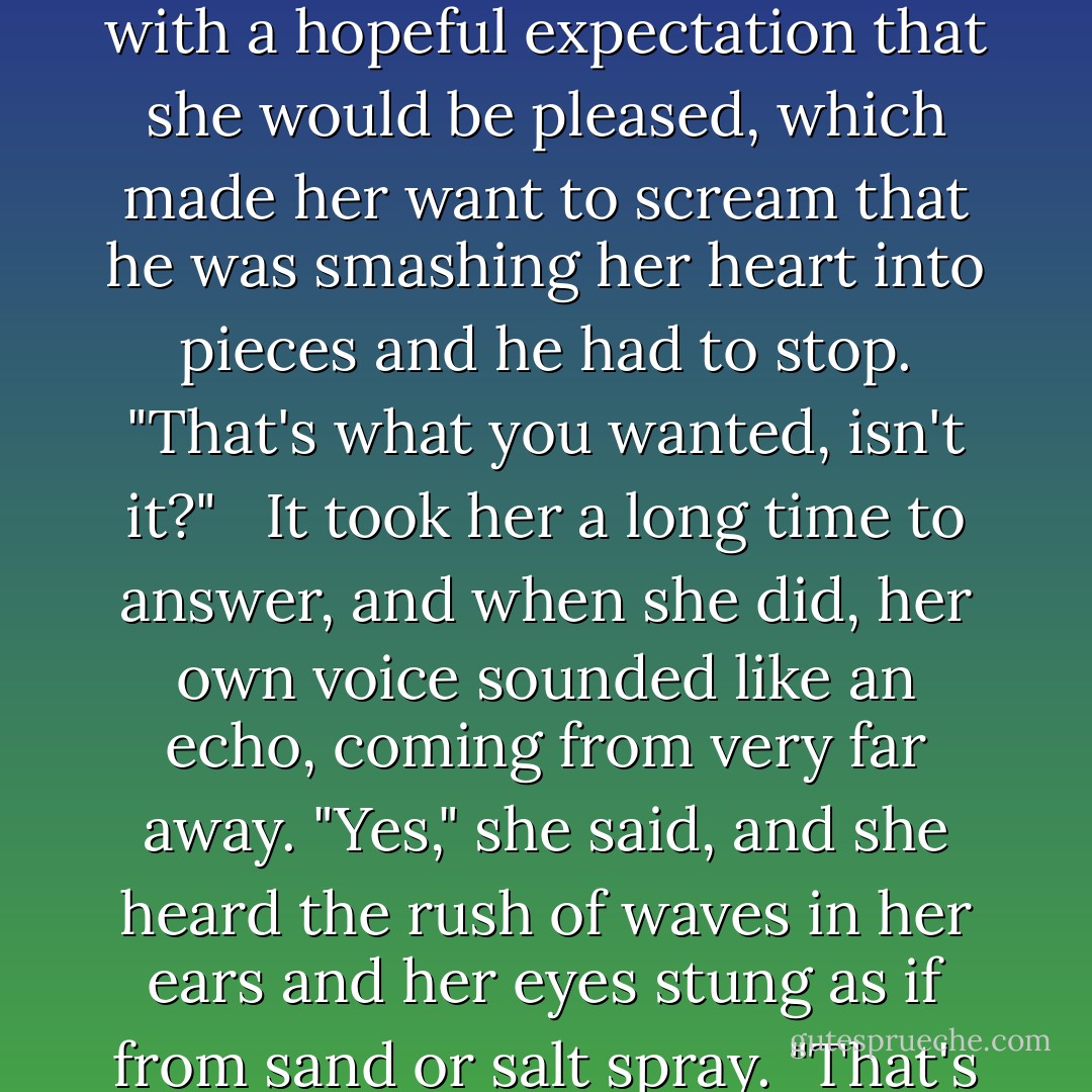 I'll just be your brother from now on."<br /><br />he said, looking at her with a hopeful expectation that she would be pleased, which made her want to scream that he was smashing her heart into pieces and he had to stop. "That's what you wanted, isn't it?" <br /><br />It took her a long time to answer, and when she did, her own voice sounded like an echo, coming from very far away.<br />"Yes," she said, and she heard the rush of waves in her ears and her eyes stung as if from sand or salt spray. "That's what I wanted. - Cassandra Clare