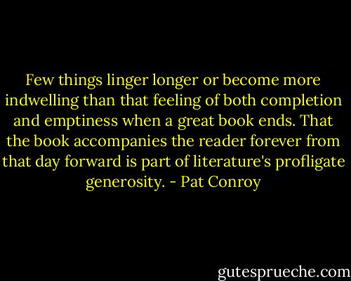 Few things linger longer or become more indwelling than that feeling of both completion and emptiness when a great book ends. That the book accompanies the reader forever from that day forward is part of literature's profligate generosity. - Pat Conroy