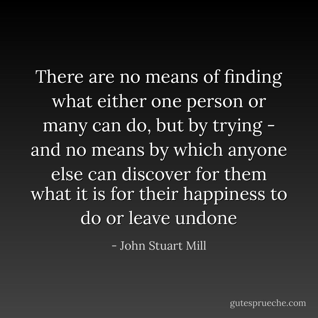 There are no means of finding what either one person or many can do, but by trying - and no means by which anyone else can discover for them what it is for their happiness to do or leave undone - John Stuart Mill