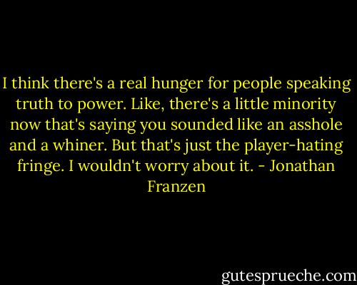 I think there's a real hunger for people speaking truth to power. Like, there's a little minority now that's saying you sounded like an asshole and a whiner. But that's just the player-hating fringe. I wouldn't worry about it. - Jonathan Franzen