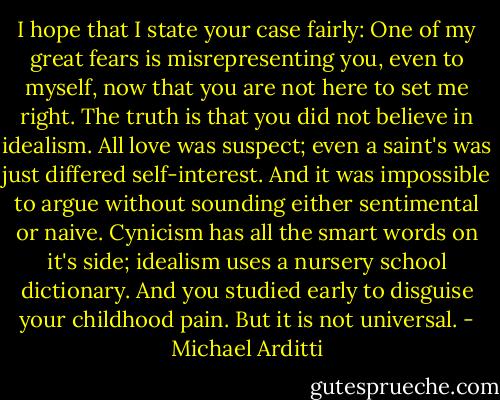 I hope that I state your case fairly: One of my great fears is misrepresenting you, even to myself, now that you are not here to set me right. The truth is that you did not believe in idealism. All love was suspect; even a saint's was just differed self-interest. And it was impossible to argue without sounding either sentimental or naive. Cynicism has all the smart words on it's side; idealism uses a nursery school dictionary. And you studied early to disguise your childhood pain. But it is not universal. - Michael Arditti