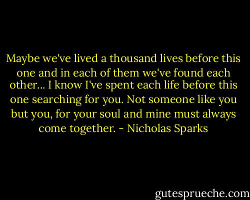 Maybe we've lived a thousand lives before this one and in each of them we've found each other... I know I've spent each life before this one searching for you. Not someone like you but you, for your soul and mine must always come together. - Nicholas Sparks