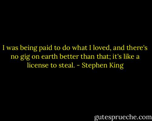 I was being paid to do what I loved, and there's no gig on earth better than that; it's like a license to steal. - Stephen King