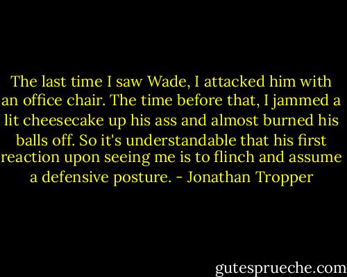 The last time I saw Wade, I attacked him with an office chair. The time before that, I jammed a lit cheesecake up his ass and almost burned his balls off. So it's understandable that his first reaction upon seeing me is to flinch and assume a defensive posture. - Jonathan Tropper