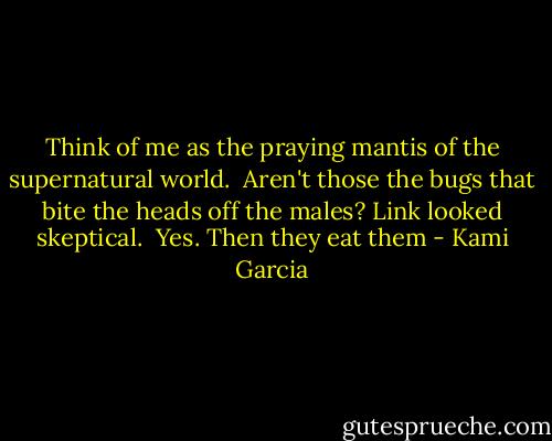Think of me as the praying mantis of the supernatural world.<br /><br />Aren't those the bugs that bite the heads off the males? Link looked skeptical.<br /><br />Yes. Then they eat them - Kami Garcia