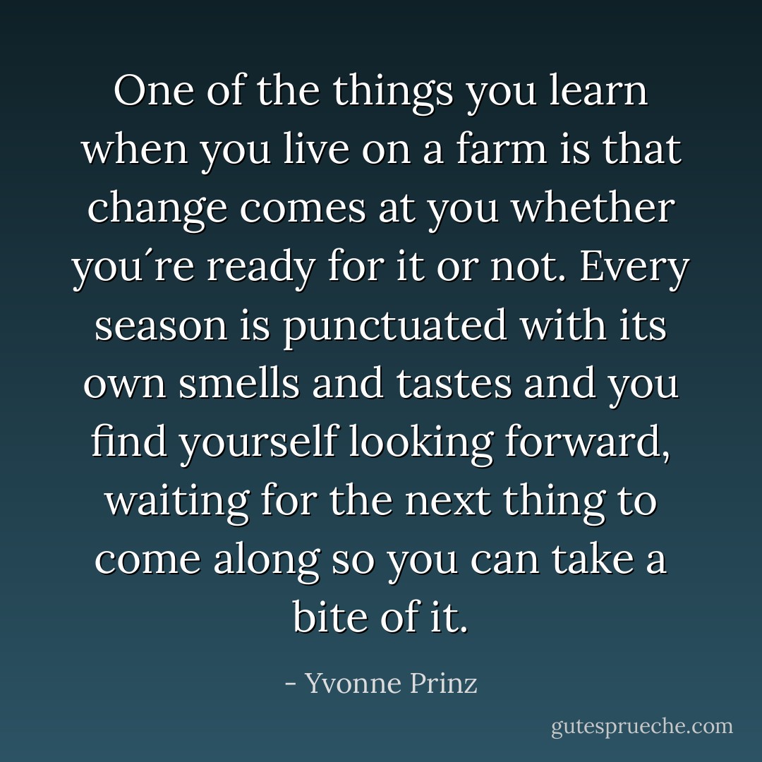 One of the things you learn when you live on a farm is that change comes at you whether you´re ready for it or not. Every season is punctuated with its own smells and tastes and you find yourself looking forward, waiting for the next thing to come along so you can take a bite of it. - Yvonne Prinz