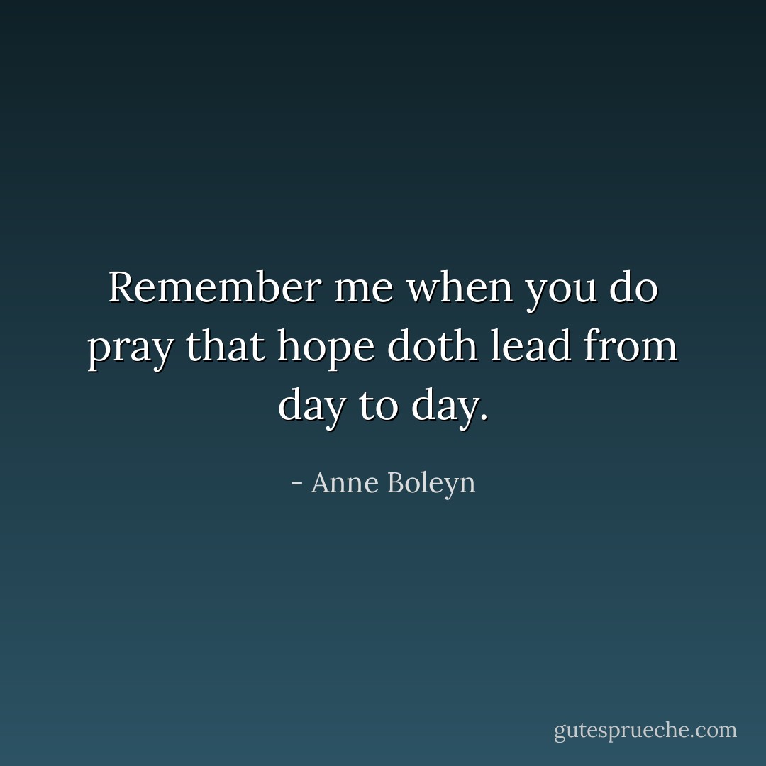 Remember me when you do pray that hope doth lead from day to day. - Anne Boleyn