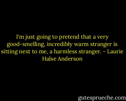 I'm just going to pretend that a very good-smelling, incredibly warm stranger is sitting next to me, a harmless stranger. - Laurie Halse Anderson