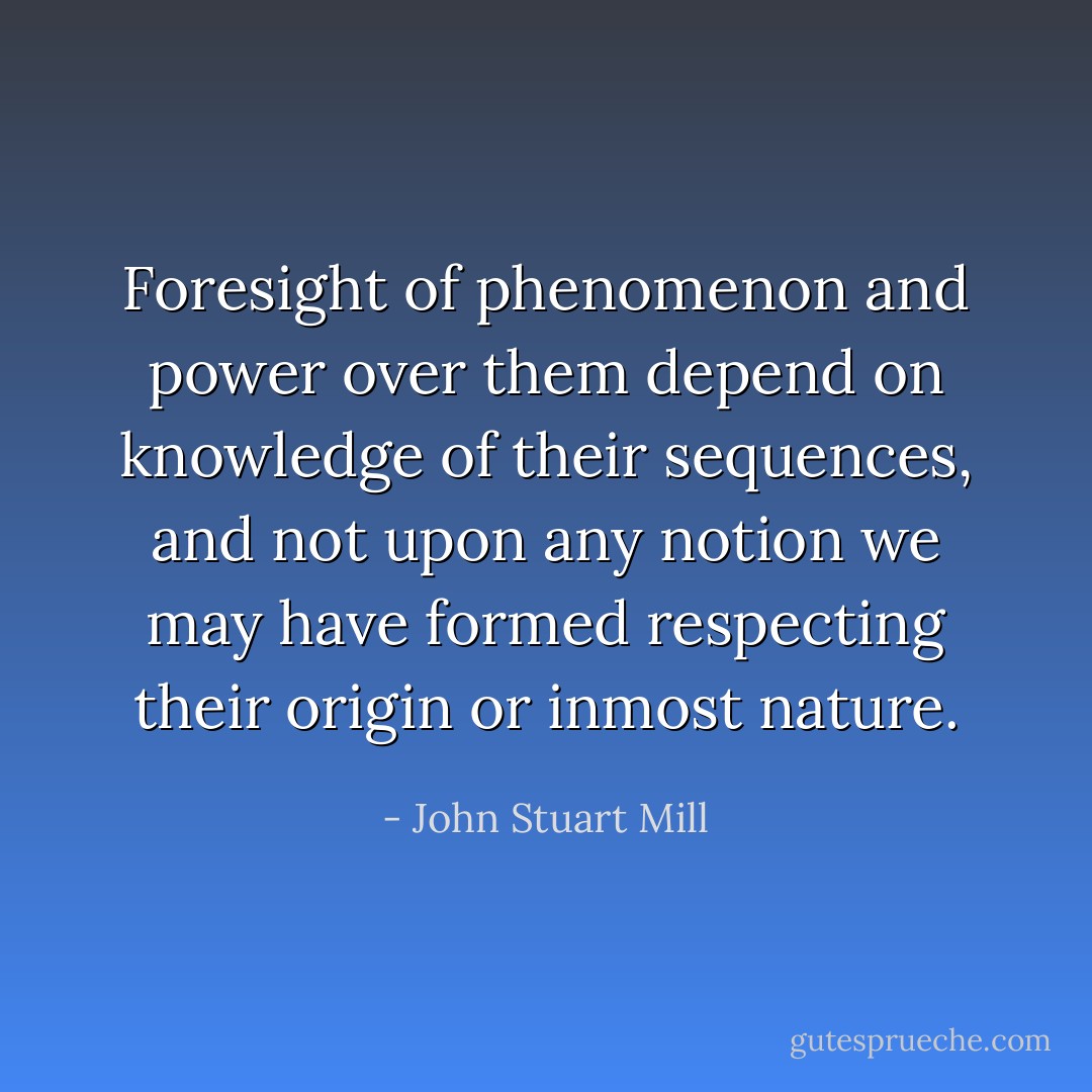 Foresight of phenomenon and power over them depend on knowledge of their sequences, and not upon any notion we may have formed respecting their origin or inmost nature. - John Stuart Mill