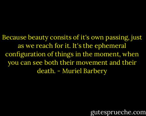 Because beauty consits of it's own passing, just as we reach for it. It's the ephemeral configuration of things in the moment, when you can see both their movement and their death. - Muriel Barbery