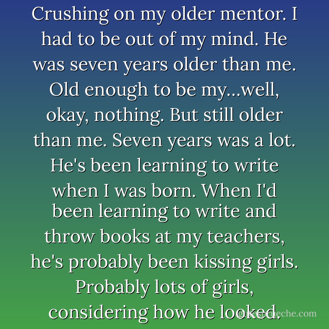 I was crushing on my mentor. Crushing on my <i>older</i> mentor. I had to be out of my mind. He was seven years older than me. Old enough to be my…well, okay, nothing. But still older than me. Seven years was a lot. He's been learning to write when I was born. When I'd been learning to write and throw books at my teachers, he's probably been kissing girls. Probably lots of girls, considering how he looked. - Richelle Mead