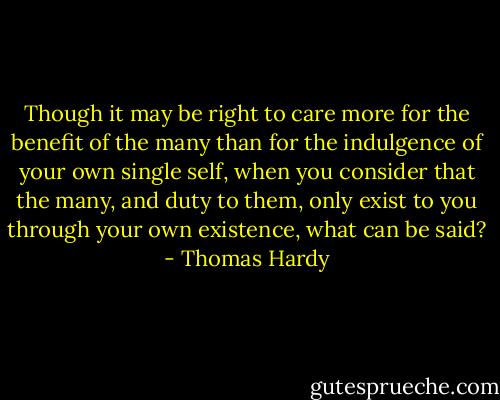 Though it may be right to care more for the benefit of the many than for the indulgence of your own single self, when you consider that the many, and duty to them, only exist to you through your own existence, what can be said? - Thomas Hardy