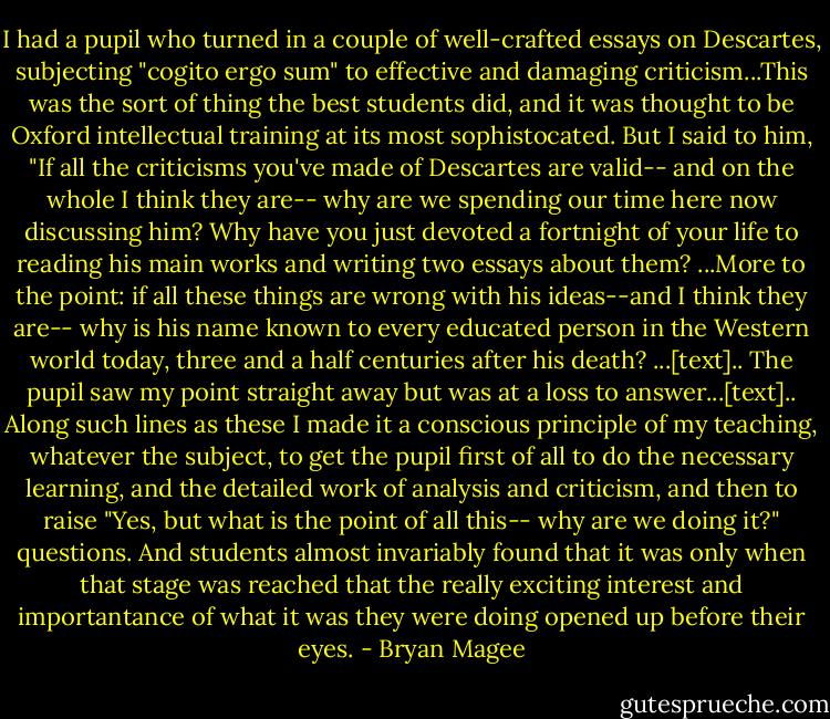 I had a pupil who turned in a couple of well-crafted essays on Descartes, subjecting "cogito ergo sum" to effective and damaging criticism...This was the sort of thing the best students did, and it was thought to be Oxford intellectual training at its most sophistocated. But I said to him, "If all the criticisms you've made of Descartes are valid-- and on the whole I think they are-- why are we spending our time here now discussing him? Why have you just devoted a fortnight of your life to reading his main works and writing two essays about them? ...More to the point: if all these things are wrong with his ideas--and I think they are-- why is his name known to every educated person in the Western world today, three and a half centuries after his death? ...[text].. The pupil saw my point straight away but was at a loss to answer...[text].. Along such lines as these I made it a conscious principle of my teaching, whatever the subject, to get the pupil first of all to do the necessary learning, and the detailed work of analysis and criticism, and then to raise "Yes, but what is the point of all this-- why are we doing it?" questions. And students almost invariably found that it was only when that stage was reached that the really exciting interest and importantance of what it was they were doing opened up before their eyes. - Bryan Magee