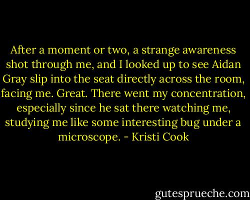 After a moment or two, a strange awareness shot through me, and I looked up to see Aidan Gray slip into the seat directly across the room, facing me. Great. There went my concentration, especially since he sat there watching me, studying me like some interesting bug under a microscope. - Kristi Cook