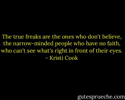 The true freaks are the ones who don't believe, the narrow-minded people who have no faith, who can't see what's right in front of their eyes. - Kristi Cook