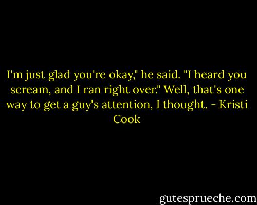I'm just glad you're okay," he said. "I heard you scream, and I ran right over."<br />Well, that's one way to get a guy's attention, I thought. - Kristi Cook