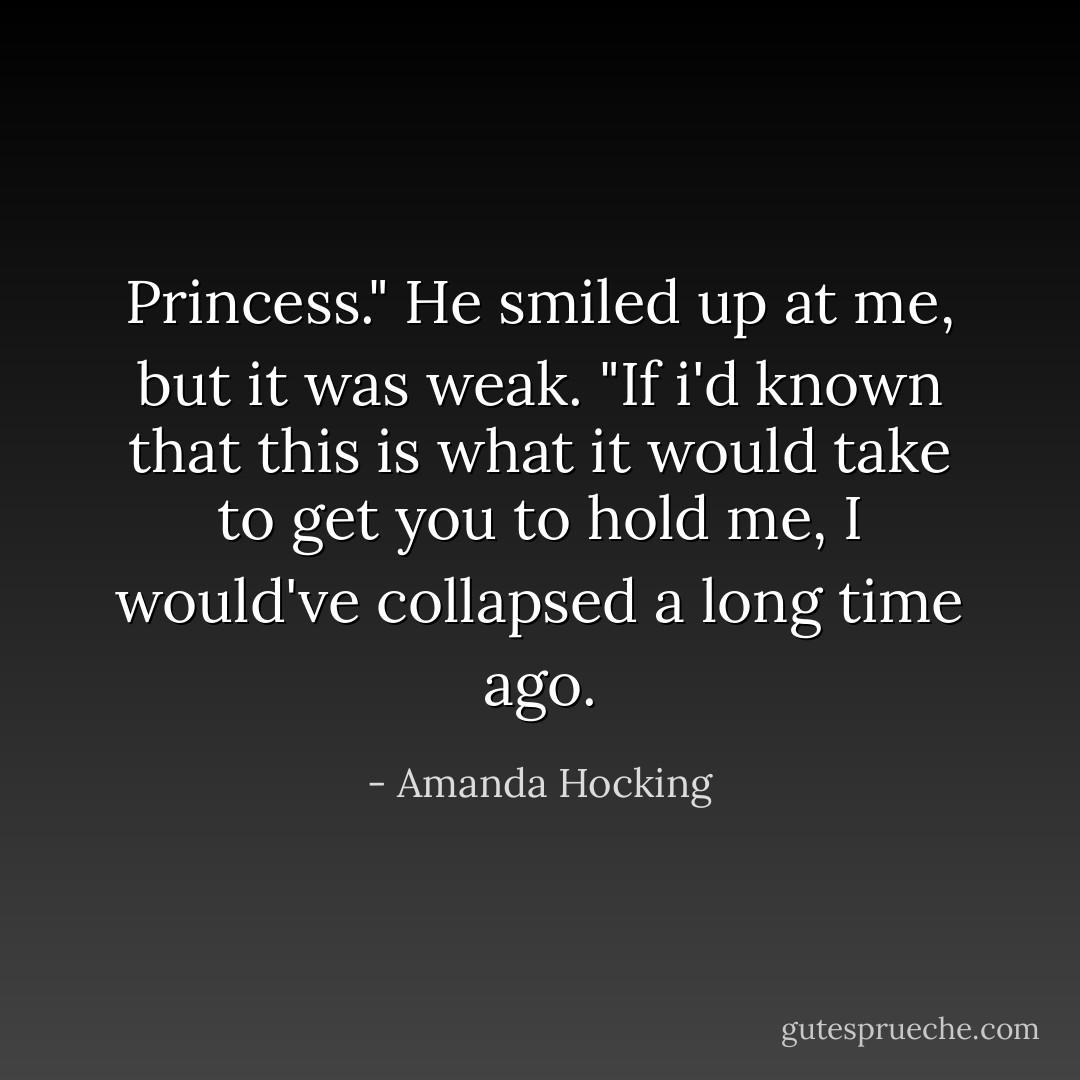 Princess." He smiled up at me, but it was weak. "If i'd known that this is what it would take to get you to hold me, I would've collapsed a long time ago. - Amanda Hocking
