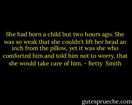 She had born a child but two hours ago. She was so weak that she couldn't lift her head an inch from the pillow, yet it was she who comforted him and told him not to worry, that she would take care of him. - Betty  Smith
